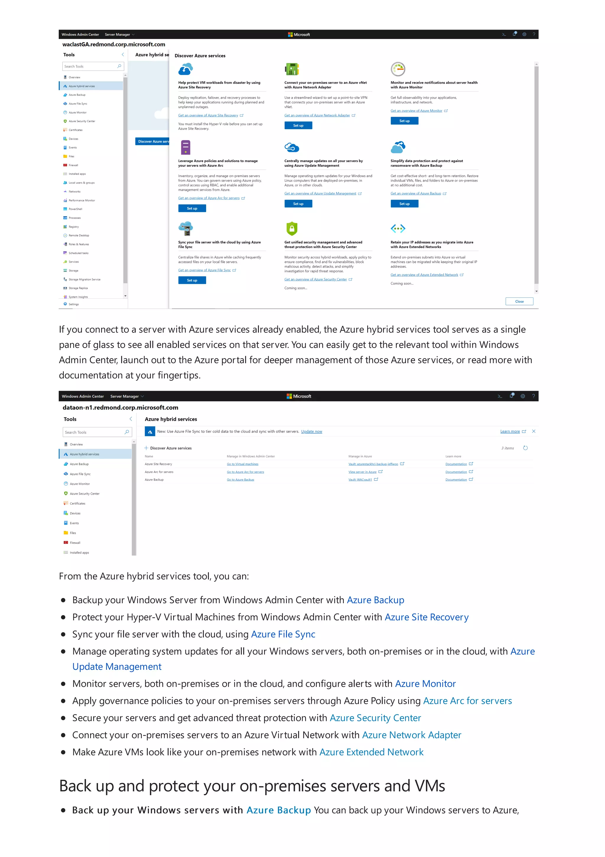 Back up and protect your on-premises servers and VMs
If you connect to a server with Azure services already enabled, the Azure hybrid services tool serves as a single
pane of glass to see all enabled services on that server. You can easily get to the relevant tool within Windows
Admin Center, launch out to the Azure portal for deeper management of those Azure services, or read more with
documentation at your fingertips.
From the Azure hybrid services tool, you can:
Backup your Windows Server from Windows Admin Center with Azure Backup
Protect your Hyper-V Virtual Machines from Windows Admin Center with Azure Site Recovery
Sync your file server with the cloud, using Azure File Sync
Manage operating system updates for all your Windows servers, both on-premises or in the cloud, with Azure
Update Management
Monitor servers, both on-premises or in the cloud, and configure alerts with Azure Monitor
Apply governance policies to your on-premises servers through Azure Policy using Azure Arc for servers
Secure your servers and get advanced threat protection with Azure Security Center
Connect your on-premises servers to an Azure Virtual Network with Azure Network Adapter
Make Azure VMs look like your on-premises network with Azure Extended Network
Back up your Windows servers with Azure Backup You can back up your Windows servers to Azure,
 
