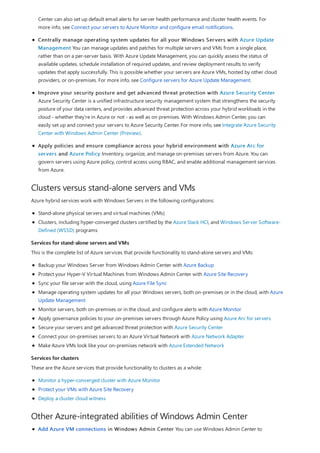 Clusters versus stand-alone servers and VMs
Services for stand-alone servers and VMs
Services for clusters
Other Azure-integrated abilities of Windows Admin Center
Center can also set up default email alerts for server health performance and cluster health events. For
more info, see Connect your servers to Azure Monitor and configure email notifications.
Centrally manage operating system updates for all your Windows Servers with Azure Update
Management You can manage updates and patches for multiple servers and VMs from a single place,
rather than on a per-server basis. With Azure Update Management, you can quickly assess the status of
available updates, schedule installation of required updates, and review deployment results to verify
updates that apply successfully. This is possible whether your servers are Azure VMs, hosted by other cloud
providers, or on-premises. For more info, see Configure servers for Azure Update Management.
Improve your security posture and get advanced threat protection with Azure Security Center
Azure Security Center is a unified infrastructure security management system that strengthens the security
posture of your data centers, and provides advanced threat protection across your hybrid workloads in the
cloud - whether they're in Azure or not - as well as on premises. With Windows Admin Center, you can
easily set up and connect your servers to Azure Security Center. For more info, see Integrate Azure Security
Center with Windows Admin Center (Preview).
Apply policies and ensure compliance across your hybrid environment with Azure Arc for
servers and Azure Policy Inventory, organize, and manage on-premises servers from Azure. You can
govern servers using Azure policy, control access using RBAC, and enable additional management services
from Azure.
Azure hybrid services work with Windows Servers in the following configurations:
Stand-alone physical servers and virtual machines (VMs)
Clusters, including hyper-converged clusters certified by the Azure Stack HCI, and Windows Server Software-
Defined (WSSD) programs
This is the complete list of Azure services that provide functionality to stand-alone servers and VMs:
Backup your Windows Server from Windows Admin Center with Azure Backup
Protect your Hyper-V Virtual Machines from Windows Admin Center with Azure Site Recovery
Sync your file server with the cloud, using Azure File Sync
Manage operating system updates for all your Windows servers, both on-premises or in the cloud, with Azure
Update Management
Monitor servers, both on-premises or in the cloud, and configure alerts with Azure Monitor
Apply governance policies to your on-premises servers through Azure Policy using Azure Arc for servers
Secure your servers and get advanced threat protection with Azure Security Center
Connect your on-premises servers to an Azure Virtual Network with Azure Network Adapter
Make Azure VMs look like your on-premises network with Azure Extended Network
These are the Azure services that provide functionality to clusters as a whole:
Monitor a hyper-converged cluster with Azure Monitor
Protect your VMs with Azure Site Recovery
Deploy a cluster cloud witness
Add Azure VM connections in Windows Admin Center You can use Windows Admin Center to
 
