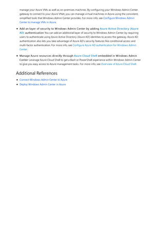 Additional References
manage your Azure VMs as well as on-premises machines. By configuring your Windows Admin Center
gateway to connect to your Azure VNet, you can manage virtual machines in Azure using the consistent,
simplified tools that Windows Admin Center provides. For more info, see Configure Windows Admin
Center to manage VMs in Azure.
Add an layer of security to Windows Admin Center by adding Azure Active Directory (Azure
AD) authentication You can add an additional layer of security to Windows Admin Center by requiring
users to authenticate using Azure Active Directory (Azure AD) identities to access the gateway. Azure AD
authentication also lets you take advantage of Azure AD’s security features like conditional access and
multi-factor authentication. For more info, see Configure Azure AD authentication for Windows Admin
Center.
Manage Azure resources directly through Azure Cloud Shell embedded in Windows Admin
Center Leverage Azure Cloud Shell to get a Bash or PowerShell experience within Windows Admin Center
to give you easy access to Azure management tasks. For more info, see Overview of Azure Cloud Shell.
Connect Windows Admin Center to Azure
Deploy Windows Admin Center in Azure
 