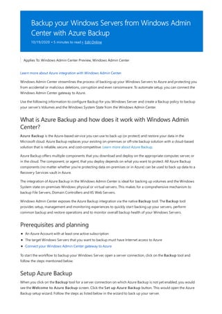 Backup your Windows Servers from Windows Admin
Center with Azure Backup
10/19/2020 • 5 minutes to read • Edit Online
What is Azure Backup and how does it work with Windows Admin
Center?
Prerequisites and planning
Setup Azure Backup
Applies To: Windows Admin Center Preview, Windows Admin Center
Learn more about Azure integration with Windows Admin Center.
Windows Admin Center streamlines the process of backing up your Windows Servers to Azure and protecting you
from accidental or malicious deletions, corruption and even ransomware. To automate setup, you can connect the
Windows Admin Center gateway to Azure.
Use the following information to configure Backup for you Windows Server and create a Backup policy to backup
your server's Volumes and the Windows System State from the Windows Admin Center.
Azure Backup is the Azure-based service you can use to back up (or protect) and restore your data in the
Microsoft cloud. Azure Backup replaces your existing on-premises or off-site backup solution with a cloud-based
solution that is reliable, secure, and cost-competitive. Learn more about Azure Backup.
Azure Backup offers multiple components that you download and deploy on the appropriate computer, server, or
in the cloud. The component, or agent, that you deploy depends on what you want to protect. All Azure Backup
components (no matter whether you're protecting data on-premises or in Azure) can be used to back up data to a
Recovery Services vault in Azure.
The integration of Azure Backup in the Windows Admin Center is ideal for backing up volumes and the Windows
System state on-premises Windows physical or virtual servers. This makes for a comprehensive mechanism to
backup File Servers, Domain Controllers and IIS Web Servers.
Windows Admin Center exposes the Azure Backup integration via the native Backup tool. The Backup tool
provides setup, management and monitoring experiences to quickly start backing up your servers, perform
common backup and restore operations and to monitor overall backup health of your Windows Servers.
An Azure Account with at least one active subscription
The target Windows Servers that you want to backup must have Internet access to Azure
Connect your Windows Admin Center gateway to Azure
To start the workflow to backup your Windows Server, open a server connection, click on the Backup tool and
follow the steps mentioned below.
When you click on the Backup tool for a server connection on which Azure Backup is not yet enabled, you would
see the Welcome to Azure Backup screen. Click the Set up Azure Backup button. This would open the Azure
Backup setup wizard. Follow the steps as listed below in the wizard to back up your server.
 