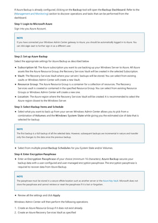 Step 1: Login to Microsoft Azure
NOTE
Step 2: Set up Azure Backup
Step 3: Select Backup Items and Schedule
NOTE
Step 4: Enter Encryption Passphrase
NOTE
If Azure Backup is already configured, clicking on the Backup tool will open the Backup Dashboard. Refer to the
(Management and Monitoring) section to discover operations and tasks that can be performed from the
dashboard.
Sign into you Azure Account.
If you have connected your Windows Admin Center gateway to Azure, you should be automatically logged in to Azure. You
can click sign-out to further sign-in as a different user.
Select the appropriate settings for Azure Backup as described below
Subscription Id: The Azure subscription you want to use backing up your Windows Server to Azure. All Azure
assets like the Azure Resource Group, the Recovery Services Vault will be created in the selected Subscription.
Vault: The Recovery Services Vault where your servers' backups will be stored. You can select from existing
vaults or Windows Admin Center will create a new Vault.
Resource Group: The Azure Resource Group is a container for a collection of resources. The Recovery
Services vault is created or contained in the specified Resource Group. You can select from existing Resource
Groups or Windows Admin Center will create a new one.
Location: The Azure region where the Recovery Services Vault will be created. It is recommended to select the
Azure region closest to the Windows Server.
Select what you want to back up from your server. Windows Admin Center allows you to pick from a
combination of Volumes and the Windows System State while giving you the estimated size of data that is
selected for backup.
The first backup is a full-backup of all the selected data. However, subsequent backups are incremental in nature and transfer
only the changes to the data since the previous backup.
Select from multiple preset Backup Schedules for you System State and/or Volumes.
Enter an Encryption Passphrase of your choice (minimum 16 characters). Azure Backup secures your
backup data with a user-configured and user-managed encryption passphrase. The encryption passphrase is
required to recover data from Azure Backup.
The passphrase must be stored in a secure offsite location such as another server or the Azure Key Vault. Microsoft does not
store the passphrase and cannot retrieve or reset the passphrase if it is lost or forgotten.
Review all the settings and click Apply
Windows Admin Center will then perform the following operations
1. Create an Azure Resource Group if it does not exist already
2. Create an Azure Recovery Services Vault as specified
 
