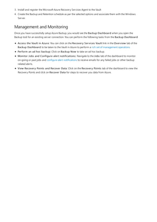 Management and Monitoring
3. Install and register the Microsoft Azure Recovery Services Agent to the Vault
4. Create the Backup and Retention schedule as per the selected options and associate them with the Windows
Server.
Once you have successfully setup Azure Backup, you would see the Backup Dashboard when you open the
Backup tool for an existing server connection. You can perform the following tasks from the Backup Dashboard
Access the Vault in Azure: You can click on the Recovery Services Vault link in the Overview tab of the
Backup Dashboard to be taken to the Vault in Azure to perform a rich set of management operations
Perform an ad hoc backup: Click on Backup Now to take an ad hoc backup.
Monitor Jobs and Configure alert notifications: Navigate to the Jobs tab of the dashboard to monitor
on-going or past jobs and configure alert notifications to receive emails for any failed jobs or other backup
related alerts.
View Recovery Points and Recover Data: Click on the Recovery Points tab of the dashboard to view the
Recovery Points and click on Recover Data for steps to recover you data from Azure.
 