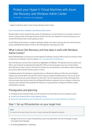 Protect your Hyper-V Virtual Machines with Azure
Site Recovery and Windows Admin Center
10/19/2020 • 5 minutes to read • Edit Online
What is Azure Site Recovery and how does it work with Windows
Admin Center?
Prerequisites and planning
Step 1: Set up VM protection on your target host
NOTE
Applies To: Windows Admin Center Preview, Windows Admin Center
Learn more about Azure integration with Windows Admin Center.
Windows Admin Center streamlines the process of replicating your virtual machines on your Hyper-V servers or
clusters, making it easier to leverage the power of Azure from your own datacenter. To automate setup, you can
connect the Windows Admin Center gateway to Azure.
Use the following information to configure replication settings and create a recovery plan from within the Azure
portal, enabling Windows Admin Center to start VM replication and protect your VMs.
Azure Site Recovery is an Azure service that replicates workloads running on VMs so that your business-critical
infrastructure is protected in case of a disaster. Learn more about Azure Site Recovery.
Azure Site Recovery consists of two components: replication and failover. The replication portion protects your
VMs in case of disaster by replicating the target VM's VHD to an Azure storage account. You can then failover
these VMs and run them in Azure in the event of a disaster. You can also perform a test failover without impacting
your primary VMs to test the recovery process in Azure.
Completing setup for the replication component alone is sufficient to protect your VM in the case of disaster.
However, you won't be able to start the VM in Azure until you configure the failover portion. You can set up the
failover portion when you want to failover to an Azure VM - this isn't required as part of the initial setup. If the
host server goes down and you haven't yet configured the failover component, you can configure it at that time
and access the workloads of the protected VM. However, it's a good practice to configure the failover related
settings before a disaster.
The target servers hosting the VMs you want to protect must have Internet access to replicate to Azure.
Connect your Windows Admin Center gateway to Azure.
Review the capacity planning tool to evaluate the requirements for successful replication and failover.
You need to do this step once per host server or cluster containing VMs targeted for protection.
1. Navigate to the server or cluster hosting VMs you want to protect (either with Server Manager or Hyper-
Converged Cluster Manager).
2. Go to Virtual Machines > Inventory.
 