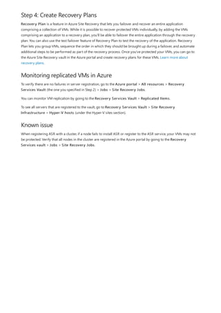 Step 4: Create Recovery Plans
Monitoring replicated VMs in Azure
Known issue
Recovery Plan is a feature in Azure Site Recovery that lets you failover and recover an entire application
comprising a collection of VMs. While it is possible to recover protected VMs individually, by adding the VMs
comprising an application to a recovery plan, you'll be able to failover the entire application through the recovery
plan. You can also use the test failover feature of Recovery Plan to test the recovery of the application. Recovery
Plan lets you group VMs, sequence the order in which they should be brought up during a failover, and automate
additional steps to be performed as part of the recovery process. Once you've protected your VMs, you can go to
the Azure Site Recovery vault in the Azure portal and create recovery plans for these VMs. Learn more about
recovery plans.
To verify there are no failures in server registration, go to the Azure portal > All resources > Recovery
Services Vault (the one you specified in Step 2) > Jobs > Site Recovery Jobs.
You can monitor VM replication by going to the Recovery Services Vault > Replicated Items.
To see all servers that are registered to the vault, go to Recovery Services Vault > Site Recovery
Infrastructure > Hyper-V hosts (under the Hyper-V sites section).
When registering ASR with a cluster, if a node fails to install ASR or register to the ASR service, your VMs may not
be protected. Verify that all nodes in the cluster are registered in the Azure portal by going to the Recovery
Services vault > Jobs > Site Recovery Jobs.
 