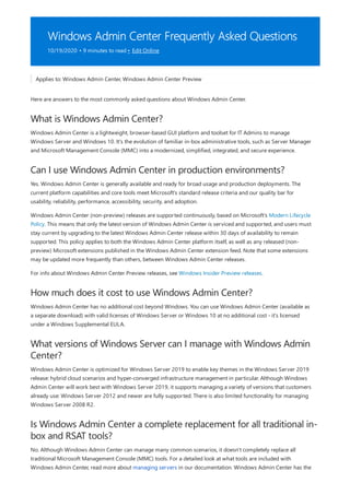 Windows Admin Center Frequently Asked Questions
10/19/2020 • 9 minutes to read • Edit Online
What is Windows Admin Center?
Can I use Windows Admin Center in production environments?
How much does it cost to use Windows Admin Center?
What versions of Windows Server can I manage with Windows Admin
Center?
Is Windows Admin Center a complete replacement for all traditional in-
box and RSAT tools?
Applies to: Windows Admin Center, Windows Admin Center Preview
Here are answers to the most commonly asked questions about Windows Admin Center.
Windows Admin Center is a lightweight, browser-based GUI platform and toolset for IT Admins to manage
Windows Server and Windows 10. It's the evolution of familiar in-box administrative tools, such as Server Manager
and Microsoft Management Console (MMC) into a modernized, simplified, integrated, and secure experience.
Yes. Windows Admin Center is generally available and ready for broad usage and production deployments. The
current platform capabilities and core tools meet Microsoft's standard release criteria and our quality bar for
usability, reliability, performance, accessibility, security, and adoption.
Windows Admin Center (non-preview) releases are supported continuously, based on Microsoft's Modern Lifecycle
Policy. This means that only the latest version of Windows Admin Center is serviced and supported, and users must
stay current by upgrading to the latest Windows Admin Center release within 30 days of availability to remain
supported. This policy applies to both the Windows Admin Center platform itself, as well as any released (non-
preview) Microsoft extensions published in the Windows Admin Center extension feed. Note that some extensions
may be updated more frequently than others, between Windows Admin Center releases.
For info about Windows Admin Center Preview releases, see Windows Insider Preview releases.
Windows Admin Center has no additional cost beyond Windows. You can use Windows Admin Center (available as
a separate download) with valid licenses of Windows Server or Windows 10 at no additional cost - it's licensed
under a Windows Supplemental EULA.
Windows Admin Center is optimized for Windows Server 2019 to enable key themes in the Windows Server 2019
release: hybrid cloud scenarios and hyper-converged infrastructure management in particular. Although Windows
Admin Center will work best with Windows Server 2019, it supports managing a variety of versions that customers
already use: Windows Server 2012 and newer are fully supported. There is also limited functionality for managing
Windows Server 2008 R2.
No. Although Windows Admin Center can manage many common scenarios, it doesn't completely replace all
traditional Microsoft Management Console (MMC) tools. For a detailed look at what tools are included with
Windows Admin Center, read more about managing servers in our documentation. Windows Admin Center has the
 