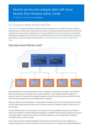 Monitor servers and configure alerts with Azure
Monitor from Windows Admin Center
10/19/2020 • 6 minutes to read • Edit Online
How does Azure Monitor work?
Learn more about Azure integration with Windows Admin Center.
Azure Monitor is a solution that collects, analyzes, and acts on telemetry from a variety of resources, including
Windows Servers and VMs, both on-premises and in the cloud. Though Azure Monitor pulls data from Azure VMs,
and other Azure resources, this article focuses on how Azure Monitor works with on-premises servers and VMs,
specifically with Windows Admin Center. If you're interested to learn how you can use Azure Monitor to get email
alerts about your hyper-converged cluster, read about using Azure Monitor to send emails for Health Service
Faults.
Data generated from on-premises Windows Servers is collected in a Log Analytics workspace in Azure Monitor.
Within a workspace, you can enable various monitoring solutions—sets of logic that provide insights for a
particular scenario. For example, Azure Update Management, Azure Security Center, and Azure Monitor for VMs
are all monitoring solutions that can be enabled within a workspace.
When you enable a monitoring solution in a Log Analytics workspace, all the servers reporting to that workspace
will start collecting data relevant to that solution, so that the solution can generate insights for all the servers in
the workspace.
To collect telemetry data on an on-premises server and push it to the Log Analytics workspace, Azure Monitor
requires the installation of the Microsoft Monitoring Agent, or the MMA. Certain monitoring solutions also require
a secondary agent. For example, Azure Monitor for VMs also depends on a ServiceMap agent for additional
functionality that this solution provides.
Some solutions, like Azure Update Management, also depend on Azure Automation, which enables you to
centrally manage resources across Azure and non-Azure environments. For example, Azure Update Management
 