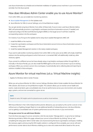 How does Windows Admin Center enable you to use Azure Monitor?
Azure Monitor for virtual machines (a.k.a. Virtual Machine insights)
NOTE
Set up your server for use with Azure Monitor
uses Azure Automation to schedule and orchestrate installation of updates across machines in your environment,
centrally, from the Azure portal.
From within WAC, you can enable two monitoring solutions:
Azure Update Management (in the Updates tool)
Azure Monitor for VMs (in server Settings), a.k.a Virtual Machines insights
You can get started using Azure Monitor from either of these tools. If you've never used Azure Monitor before,
WAC will automatically provision a Log Analytics workspace (and Azure Automation account, if needed), and
install and configure the Microsoft Monitoring Agent (MMA) on the target server. It will then install the
corresponding solution into the workspace.
For instance, if you first go to the Updates tool to setup Azure Update Management, WAC will:
1. Install the MMA on the machine
2. Create the Log Analytics workspace and the Azure Automation account (since an Azure Automation account is
necessary in this case)
3. Install the Update Management solution in the newly created workspace.
If you want to add another monitoring solution from within WAC on the same server, WAC will simply install that
solution into the existing workspace to which that server is connected. WAC will additionally install any other
necessary agents.
If you connect to a different server, but have already setup a Log Analytics workspace (either through WAC or
manually in the Azure Portal), you can also install the MMA agent on the server and connect it up to an existing
workspace. When you connect a server into a workspace, it automatically starts collecting data and reporting to
solutions installed in that workspace.
Applies To: Windows Admin Center Preview
When you set up Azure Monitor for VMs in server Settings, Windows Admin Center enables the Azure Monitor for
VMs solution, also known as Virtual Machine insights. This solution allows you to monitor server health and
events, create email alerts, get a consolidated view of server performance across your environment, and visualize
apps, systems, and services connected to a given server.
Despite its name, VM insights works for physical servers as well as virtual machines.
With Azure Monitor's free 5 GB of data/month/customer allowance, you can easily try this out for a server or two
without worry of getting charged. Read on to see additional benefits of onboarding servers into Azure Monitor,
such as getting a consolidated view of systems performance across the servers in your environment.
From the Overview page of a server connection, click the new button "Manage alerts", or go to Server Settings >
Monitoring and alerts. Within this page, onboard your server to Azure Monitor by clicking "Set up" and
completing the setup pane. Admin Center takes care of provisioning the Azure Log Analytics workspace, installing
the necessary agent, and ensuring the VM insights solution is configured. Once complete, your server will send
performance counter data to Azure Monitor, enabling you to view and create email alerts based on this server,
 