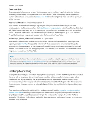 Create email alerts
**Get a consolidated view across multiple servers **
Visualize apps, systems, and services connected to a given server
NOTE
Disabling Monitoring
from the Azure portal.
Once you've attached your server to Azure Monitor, you can use the intelligent hyperlinks within the Settings >
Monitoring and alerts page to navigate to the Azure Portal. Admin Center automatically enables performance
counters to be collected, so you can easily create a new alert by customizing one of many pre-defined queries, or
writing your own.
If you onboard multiple servers to a single Log Analytics workspace within Azure Monitor, you can get a
consolidated view of all these servers from the Virtual Machines Insights solution within Azure Monitor. (Note that
only the Performance and Maps tabs of Virtual Machines Insights for Azure Monitor will work with on-premises
servers – the health tab functions only with Azure VMs.) To view this in the Azure portal, go to Azure Monitor >
Virtual Machines (under Insights), and navigate to the "Performance" or "Maps" tabs.
When Admin Center onboards a server into the VM insights solution within Azure Monitor, it also lights up a
capability called Service Map. This capability automatically discovers application components and maps the
communication between services so that you can easily visualize connections between servers with great detail
from the Azure portal. You can find this by going to the Azure portal > Azure Monitor > Virtual Machines (under
Insights), and navigating to the "Maps" tab.
The visualizations for Virtual Machines Insights for Azure Monitor are offered in 6 public regions currently. For the latest
information, check the Azure Monitor for VMs documentation. You must deploy the Log Analytics workspace in one of the
supported regions to get the additional benefits provided by the Virtual Machines Insights solution described above.
To completely disconnect your server from the Log Analytics workspace, uninstall the MMA agent. This means that
this server will no longer send data to the workspace, and all the solutions installed in that workspace will no
longer collect and process data from that server. However, this does not affect the workspace itself – all the
resources reporting to that workspace will continue to do so. To uninstall the MMA agent within Windows Admin
Center, connect to the server and then go to Installed apps, find the Microsoft Monitoring Agent, and then select
Remove.
If you want to turn off a specific solution within a workspace, you will need to remove the monitoring solution
from the Azure portal. Removing a monitoring solution means that the insights created by that solution will no
longer be generated for any of the servers reporting to that workspace. For example, if I uninstall the Azure
Monitor for VMs solution, I will no longer see insights about VM or server performance from any of the machines
connected to my workspace.
 