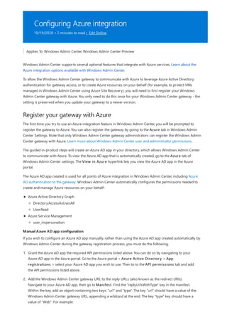 Configuring Azure integration
10/19/2020 • 2 minutes to read • Edit Online
Register your gateway with Azure
Manual Azure AD app configuration
Applies To: Windows Admin Center, Windows Admin Center Preview
Windows Admin Center supports several optional features that integrate with Azure services. Learn about the
Azure integration options available with Windows Admin Center.
To allow the Windows Admin Center gateway to communicate with Azure to leverage Azure Active Directory
authentication for gateway access, or to create Azure resources on your behalf (for example, to protect VMs
managed in Windows Admin Center using Azure Site Recovery), you will need to first register your Windows
Admin Center gateway with Azure. You only need to do this once for your Windows Admin Center gateway - the
setting is preserved when you update your gateway to a newer version.
The first time you try to use an Azure integration feature in Windows Admin Center, you will be prompted to
register the gateway to Azure. You can also register the gateway by going to the Azure tab in Windows Admin
Center Settings. Note that only Windows Admin Center gateway administrators can register the Windows Admin
Center gateway with Azure. Learn more about Windows Admin Center user and administrator permissions.
The guided in-product steps will create an Azure AD app in your directory, which allows Windows Admin Center
to communicate with Azure. To view the Azure AD app that is automatically created, go to the Azure tab of
Windows Admin Center settings. The View in Azure hyperlink lets you view the Azure AD app in the Azure
portal.
The Azure AD app created is used for all points of Azure integration in Windows Admin Center, including Azure
AD authentication to the gateway. Windows Admin Center automatically configures the permissions needed to
create and manage Azure resources on your behalf:
Azure Active Directory Graph
Azure Service Management
Directory.AccessAsUser.All
User.Read
user_impersonation
If you wish to configure an Azure AD app manually, rather than using the Azure AD app created automatically by
Windows Admin Center during the gateway registration process, you must do the following.
1. Grant the Azure AD app the required API permissions listed above. You can do so by navigating to your
Azure AD app in the Azure portal. Go to the Azure portal > Azure Active Directory > App
registrations > select your Azure AD app you wish to use. Then to to the API permissions tab and add
the API permissions listed above.
2. Add the Windows Admin Center gateway URL to the reply URLs (also known as the redirect URIs).
Navigate to your Azure AD app, then go to Manifest. Find the "replyUrlsWithType" key in the manifest.
Within the key, add an object containing two keys: "url" and "type". The key "url" should have a value of the
Windows Admin Center gateway URL, appending a wildcard at the end. The key "type" key should have a
value of "Web". For example:
 
