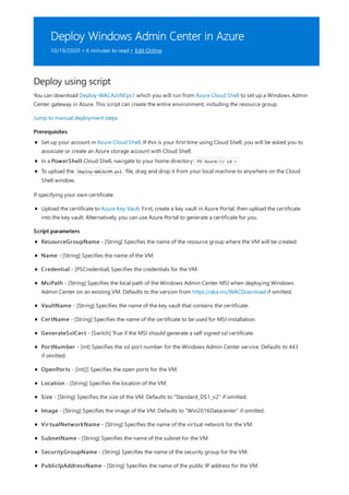 Deploy Windows Admin Center in Azure
10/19/2020 • 6 minutes to read • Edit Online
Deploy using script
Prerequisites
Script parameters
You can download Deploy-WACAzVM.ps1 which you will run from Azure Cloud Shell to set up a Windows Admin
Center gateway in Azure. This script can create the entire environment, including the resource group.
Jump to manual deployment steps
Set up your account in Azure Cloud Shell. If this is your first time using Cloud Shell, you will be asked you to
associate or create an Azure storage account with Cloud Shell.
In a PowerShell Cloud Shell, navigate to your home directory: PS Azure:> cd ~
To upload the Deploy-WACAzVM.ps1 file, drag and drop it from your local machine to anywhere on the Cloud
Shell window.
If specifying your own certificate:
Upload the certificate to Azure Key Vault. First, create a key vault in Azure Portal, then upload the certificate
into the key vault. Alternatively, you can use Azure Portal to generate a certificate for you.
ResourceGroupName - [String] Specifies the name of the resource group where the VM will be created.
Name - [String] Specifies the name of the VM.
Credential - [PSCredential] Specifies the credentials for the VM.
MsiPath - [String] Specifies the local path of the Windows Admin Center MSI when deploying Windows
Admin Center on an existing VM. Defaults to the version from https://aka.ms/WACDownload if omitted.
VaultName - [String] Specifies the name of the key vault that contains the certificate.
CertName - [String] Specifies the name of the certificate to be used for MSI installation.
GenerateSslCert - [Switch] True if the MSI should generate a self signed ssl certificate.
PortNumber - [int] Specifies the ssl port number for the Windows Admin Center service. Defaults to 443
if omitted.
OpenPorts - [int[]] Specifies the open ports for the VM.
Location - [String] Specifies the location of the VM.
Size - [String] Specifies the size of the VM. Defaults to "Standard_DS1_v2" if omitted.
Image - [String] Specifies the image of the VM. Defaults to "Win2016Datacenter" if omitted.
VirtualNetworkName - [String] Specifies the name of the virtual network for the VM.
SubnetName - [String] Specifies the name of the subnet for the VM.
SecurityGroupName - [String] Specifies the name of the security group for the VM.
PublicIpAddressName - [String] Specifies the name of the public IP address for the VM.
 