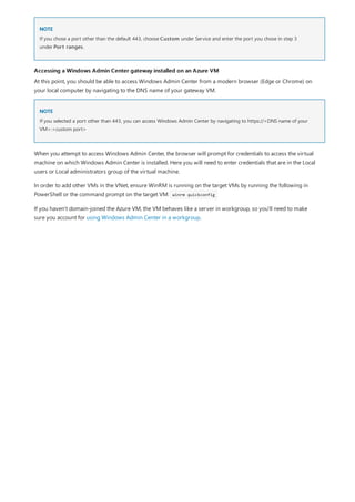 NOTE
Accessing a Windows Admin Center gateway installed on an Azure VM
NOTE
If you chose a port other than the default 443, choose Custom under Service and enter the port you chose in step 3
under Port ranges.
At this point, you should be able to access Windows Admin Center from a modern browser (Edge or Chrome) on
your local computer by navigating to the DNS name of your gateway VM.
If you selected a port other than 443, you can access Windows Admin Center by navigating to https://<DNS name of your
VM>:<custom port>
When you attempt to access Windows Admin Center, the browser will prompt for credentials to access the virtual
machine on which Windows Admin Center is installed. Here you will need to enter credentials that are in the Local
users or Local administrators group of the virtual machine.
In order to add other VMs in the VNet, ensure WinRM is running on the target VMs by running the following in
PowerShell or the command prompt on the target VM: winrm quickconfig
If you haven't domain-joined the Azure VM, the VM behaves like a server in workgroup, so you'll need to make
sure you account for using Windows Admin Center in a workgroup.
 