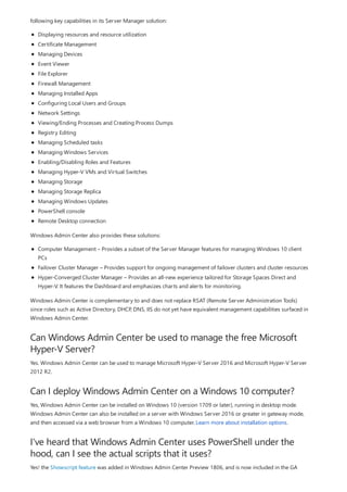 Can Windows Admin Center be used to manage the free Microsoft
Hyper-V Server?
Can I deploy Windows Admin Center on a Windows 10 computer?
I've heard that Windows Admin Center uses PowerShell under the
hood, can I see the actual scripts that it uses?
following key capabilities in its Server Manager solution:
Displaying resources and resource utilization
Certificate Management
Managing Devices
Event Viewer
File Explorer
Firewall Management
Managing Installed Apps
Configuring Local Users and Groups
Network Settings
Viewing/Ending Processes and Creating Process Dumps
Registry Editing
Managing Scheduled tasks
Managing Windows Services
Enabling/Disabling Roles and Features
Managing Hyper-V VMs and Virtual Switches
Managing Storage
Managing Storage Replica
Managing Windows Updates
PowerShell console
Remote Desktop connection
Windows Admin Center also provides these solutions:
Computer Management – Provides a subset of the Server Manager features for managing Windows 10 client
PCs
Failover Cluster Manager – Provides support for ongoing management of failover clusters and cluster resources
Hyper-Converged Cluster Manager – Provides an all-new experience tailored for Storage Spaces Direct and
Hyper-V. It features the Dashboard and emphasizes charts and alerts for monitoring.
Windows Admin Center is complementary to and does not replace RSAT (Remote Server Administration Tools)
since roles such as Active Directory, DHCP, DNS, IIS do not yet have equivalent management capabilities surfaced in
Windows Admin Center.
Yes. Windows Admin Center can be used to manage Microsoft Hyper-V Server 2016 and Microsoft Hyper-V Server
2012 R2.
Yes, Windows Admin Center can be installed on Windows 10 (version 1709 or later), running in desktop mode.
Windows Admin Center can also be installed on a server with Windows Server 2016 or greater in gateway mode,
and then accessed via a web browser from a Windows 10 computer. Learn more about installation options.
Yes! the Showscript feature was added in Windows Admin Center Preview 1806, and is now included in the GA
 