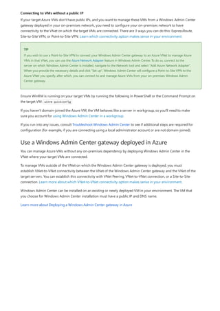 Connecting to VMs without a public IP
TIP
Use a Windows Admin Center gateway deployed in Azure
If your target Azure VMs don't have public IPs, and you want to manage these VMs from a Windows Admin Center
gateway deployed in your on-premises network, you need to configure your on-premises network to have
connectivity to the VNet on which the target VMs are connected. There are 3 ways you can do this: ExpressRoute,
Site-to-Site VPN, or Point-to-Site VPN. Learn which connectivity option makes sense in your environment.
If you wish to use a Point-to-Site VPN to connect your Windows Admin Center gateway to an Azure VNet to manage Azure
VMs in that VNet, you can use the Azure Network Adapter feature in Windows Admin Center. To do so, connect to the
server on which Windows Admin Center is installed, navigate to the Network tool and select "Add Azure Network Adapter".
When you provide the necessary details and click "Set up", Windows Admin Center will configure a Point-to-Site VPN to the
Azure VNet you specify, after which, you can connect to and manage Azure VMs from your on-premises Windows Admin
Center gateway.
Ensure WinRM is running on your target VMs by running the following in PowerShell or the Command Prompt on
the target VM: winrm quickconfig
If you haven't domain-joined the Azure VM, the VM behaves like a server in workgroup, so you'll need to make
sure you account for using Windows Admin Center in a workgroup.
If you run into any issues, consult Troubleshoot Windows Admin Center to see if additional steps are required for
configuration (for example, if you are connecting using a local administrator account or are not domain-joined).
You can manage Azure VMs without any on-premises dependency by deploying Windows Admin Center in the
VNet where your target VMs are connected.
To manage VMs outside of the VNet on which the Windows Admin Center gateway is deployed, you must
establish VNet-to-VNet connectivity between the VNet of the Windows Admin Center gateway and the VNet of the
target servers. You can establish this connectivity with VNet Peering, VNet-to-VNet connection, or a Site-to-Site
connection. Learn more about which VNet-to-VNet connectivity option makes sense in your environment.
Windows Admin Center can be installed on an existing or newly deployed VM in your environment. The VM that
you choose for Windows Admin Center installation must have a public IP and DNS name.
Learn more about Deploying a Windows Admin Center gateway in Azure
 