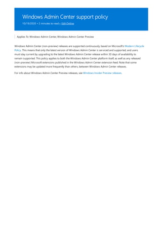 Windows Admin Center support policy
10/19/2020 • 2 minutes to read • Edit Online
Applies To: Windows Admin Center, Windows Admin Center Preview
Windows Admin Center (non-preview) releases are supported continuously, based on Microsoft's Modern Lifecycle
Policy. This means that only the latest version of Windows Admin Center is serviced and supported, and users
must stay current by upgrading to the latest Windows Admin Center release within 30 days of availability to
remain supported. This policy applies to both the Windows Admin Center platform itself, as well as any released
(non-preview) Microsoft extensions published in the Windows Admin Center extension feed. Note that some
extensions may be updated more frequently than others, between Windows Admin Center releases.
For info about Windows Admin Center Preview releases, see Windows Insider Preview releases.
 