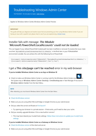 Troubleshooting Windows Admin Center
10/19/2020 • 8 minutes to read • Edit Online
IMPORTANT
Installer fails with message: The Module
'Microsoft.PowerShell.LocalAccounts' could not be loaded.
[Environment]::SetEnvironmentVariable("PSModulePath","%SystemRoot%system32WindowsPowerShellv1.0Modules;" +
([Environment]::GetEnvironmentVariable("PSModulePath","User")),"User")
I get a This site/page can't be reached error in my web browser
If you've installed Windows Admin Center as an App on Windows 10
NOTE
If you've installed Windows Admin Center as a Gateway on Windows Server
Applies to: Windows Admin Center, Windows Admin Center Preview
This guide will help you diagnose and resolve issues that are preventing you from using Windows Admin Center. If you are
having an issue with a specific tool, please check to see if you are experiencing a known issue.
This can happen if your default PowerShell module path has been modified or removed. To resolve the issue, make
sure that %SystemRoot%system32WindowsPowerShellv1.0Modules is the first item in your PSModulePath
environment variable. You can achieve this with the following line of PowerShell:
Check to make sure Windows Admin Center is running. Look for the Windows Admin Center icon in
the System tray or Windows Admin Center Desktop / SmeDesktop.exe in Task Manager. If not, launch
Windows Admin Center from the Start Menu.
After rebooting, you must launch Windows Admin Center from the Start Menu.
Check the Windows version
Make sure you are using either Microsoft Edge or Google Chrome as your web browser.
Did you select the correct certificate on first launch?
Try opening your browser in a private session - if that works, you'll need to clear your cache.
Did you recently upgrade Windows 10 to a new build or version?
This may have cleared your trusted hosts settings. Follow these instructions to update your trusted hosts
settings.
Check the Windows version of the client and server.
Make sure you are using either Microsoft Edge or Google Chrome as your web browser.
 