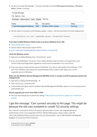 If you have installed Windows Admin Center in an Azure Windows Server VM
Check the Windows version
Make sure the Windows Remote Management (WinRM) service is running on both the gateway machine and
managed node
Did you upgrade your server from 2016 to 2019?
I get the message: "Cant connect securely to this page. This might be
because the site uses outdated or unsafe TLS security settings.
EnableHttp2Cleartext=dword:00000000
EnableHttp2Tls=dword:00000000
Test-NetConnection -Port <port> -ComputerName <gateway> -InformationLevel Detailed
On the server, open Task Manager > Services and make sure ServerManagementGateway / Windows
Admin Center is running.
Test the network connection to the Gateway (replace <values> with the information from your deployment)
Check the Windows version
Did you add an inbound port rule for HTTPS?
Learn more about installing Windows Admin Center in an Azure VM
Open the run dialog (Windows Key + R) and launch winver .
If you are using Windows 10 version 1703 or below, Windows Admin Center is not supported on your
version of Microsoft Edge. Either upgrade to a recent version of Windows 10 or use Chrome.
If you are using an insider preview version of Windows 10 or Server with a build version between 17134
and 17637, Windows had a bug which caused Windows Admin Center to fail. Please use a current
supported version of Windows.
Open the run dialog with WindowsKey + R
Type services.msc and press enter
In the window that opens, look for Windows Remote Management (WinRM), make sure it is running and set to
automatically start
This may have cleared your trusted hosts settings. Follow these instructions to update your trusted hosts
settings.
Your machine is restricted to HTTP/2 connections. Windows Admin Center uses integrated Windows
authentication, which is not supported in HTTP/2. Add the following two registry values under the
HKEY_LOCAL_MACHINESYSTEMCurrentControlSetServicesHttpParameters key on the machine running the
browser to remove the HTTP/2 restriction:
 