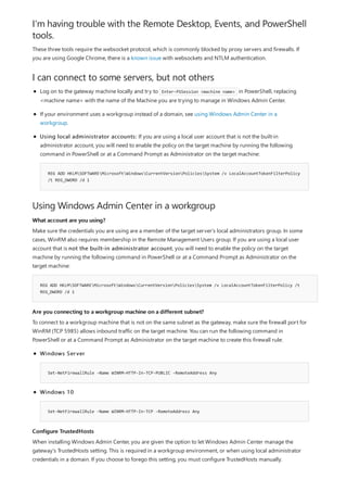 I'm having trouble with the Remote Desktop, Events, and PowerShell
tools.
I can connect to some servers, but not others
Using Windows Admin Center in a workgroup
What account are you using?
REG ADD HKLMSOFTWAREMicrosoftWindowsCurrentVersionPoliciesSystem /v LocalAccountTokenFilterPolicy /t
REG_DWORD /d 1
Are you connecting to a workgroup machine on a different subnet?
Configure TrustedHosts
These three tools require the websocket protocol, which is commonly blocked by proxy servers and firewalls. If
you are using Google Chrome, there is a known issue with websockets and NTLM authentication.
REG ADD HKLMSOFTWAREMicrosoftWindowsCurrentVersionPoliciesSystem /v LocalAccountTokenFilterPolicy
/t REG_DWORD /d 1
Log on to the gateway machine locally and try to Enter-PSSession <machine name> in PowerShell, replacing
<machine name> with the name of the Machine you are trying to manage in Windows Admin Center.
If your environment uses a workgroup instead of a domain, see using Windows Admin Center in a
workgroup.
Using local administrator accounts: If you are using a local user account that is not the built-in
administrator account, you will need to enable the policy on the target machine by running the following
command in PowerShell or at a Command Prompt as Administrator on the target machine:
Make sure the credentials you are using are a member of the target server's local administrators group. In some
cases, WinRM also requires membership in the Remote Management Users group. If you are using a local user
account that is not the built-in administrator account, you will need to enable the policy on the target
machine by running the following command in PowerShell or at a Command Prompt as Administrator on the
target machine:
To connect to a workgroup machine that is not on the same subnet as the gateway, make sure the firewall port for
WinRM (TCP 5985) allows inbound traffic on the target machine. You can run the following command in
PowerShell or at a Command Prompt as Administrator on the target machine to create this firewall rule:
Set-NetFirewallRule -Name WINRM-HTTP-In-TCP-PUBLIC -RemoteAddress Any
Set-NetFirewallRule -Name WINRM-HTTP-In-TCP -RemoteAddress Any
Windows Server
Windows 10
When installing Windows Admin Center, you are given the option to let Windows Admin Center manage the
gateway's TrustedHosts setting. This is required in a workgroup environment, or when using local administrator
credentials in a domain. If you choose to forego this setting, you must configure TrustedHosts manually.
 