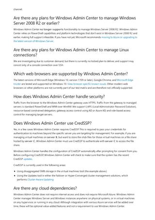 Are there any plans for Windows Admin Center to manage Windows
Server 2008 R2 or earlier?
Are there any plans for Windows Admin Center to manage Linux
connections?
Which web browsers are supported by Windows Admin Center?
How does Windows Admin Center handle security?
Does Windows Admin Center use CredSSP?
Are there any cloud dependencies?
channel.
Windows Admin Center no longer supports functionality to manage Windows Server 2008 R2. Windows Admin
Center relies on PowerShell capabilities and platform technologies that don't exist in Windows Server 2008 R2 and
earlier, making full support infeasible. If you have not yet, Microsoft recommends moving to Azure or upgrading to
the latest version of Windows Server.
We are investigating due to customer demand, but there is currently no locked plan to deliver, and support may
consist only of a console connection over SSH.
The latest versions of Microsoft Edge (Windows 10, version 1709 or later), Google Chrome, and Microsoft Edge
Insider are tested and supported on Windows 10. View browser specific known issues. Other modern web
browsers or other platforms are not currently part of our test matrix and are therefore not officially supported.
Traffic from the browser to the Windows Admin Center gateway uses HTTPS. Traffic from the gateway to managed
servers is standard PowerShell and WMI over WinRM. We support LAPS (Local Administrator Password Solution),
resource-based constrained delegation, gateway access control using AD or Azure AD, and role-based access
control for managing target servers.
Yes, in a few cases Windows Admin Center requires CredSSP. This is required to pass your credentials for
authentication to machines beyond the specific server you are targeting for management. For example, if you are
managing virtual machines on server B, but want to store the vhdx files for those virtual machines on a file share
hosted by server C, Windows Admin Center must use CredSSP to authenticate with server C to access the file
share.
Windows Admin Center handles the configuration of CredSSP automatically after prompting for consent from you.
Before configuring CredSSP, Windows Admin Center will check to make sure that the system has the recent
CredSSP updates.
CredSSP is currently used in the following areas:
Using disaggregated SMB storage in the virtual machines tool (the example above.)
Using the Updates tool in either the Failover or Hyper-Converged cluster management solutions, which
performs Cluster-Aware Updating
Windows Admin Center does not require internet access and does not require Microsoft Azure. Windows Admin
Center manages Windows Server and Windows instances anywhere: on physical systems, or in virtual machines
on any hypervisor, or running in any cloud. Although integration with various Azure services will be added over
time, these will be optional value-added features and not a requirement to use Windows Admin Center.
 