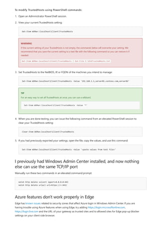 I previously had Windows Admin Center installed, and now nothing
else can use the same TCP/IP port
netsh http delete sslcert ipport=0.0.0.0:443
netsh http delete urlacl url=https://+:443/
Azure features don't work properly in Edge
To modify TrustedHosts using PowerShell commands:
Get-Item WSMan:localhostClientTrustedHosts
WARNING
Set-Item WSMan:localhostClientTrustedHosts -Value '192.168.1.1,server01.contoso.com,server02'
TIP
Set-Item WSMan:localhostClientTrustedHosts -Value '*'
Clear-Item WSMan:localhostClientTrustedHosts
Set-Item WSMan:localhostClientTrustedHosts -Value '<paste values from text file>'
1. Open an Administrator PowerShell session.
2. View your current TrustedHosts setting:
If the current setting of your TrustedHosts is not empty, the commands below will overwrite your setting. We
recommend that you save the current setting to a text file with the following command so you can restore it if
needed:
Get-Item WSMan:localhostClientTrustedHosts | Out-File C:OldTrustedHosts.txt
3. Set TrustedHosts to the NetBIOS, IP, or FQDN of the machines you intend to manage:
For an easy way to set all TrustedHosts at once, you can use a wildcard.
4. When you are done testing, you can issue the following command from an elevated PowerShell session to
clear your TrustedHosts setting:
5. If you had previously exported your settings, open the file, copy the values, and use this command:
Manually run these two commands in an elevated command prompt:
Edge has known issues related to security zones that affect Azure login in Windows Admin Center. If you are
having trouble using Azure features when using Edge, try adding https://login.microsoftonline.com,
https://login.live.com and the URL of your gateway as trusted sites and to allowed sites for Edge pop-up blocker
settings on your client side browser.
 