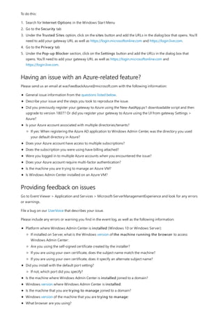 Having an issue with an Azure-related feature?
Providing feedback on issues
To do this:
1. Search for Internet Options in the Windows Start Menu
2. Go to the Security tab
3. Under the Trusted Sites option, click on the sites button and add the URLs in the dialog box that opens. You'll
need to add your gateway URL as well as https://login.microsoftonline.com and https://login.live.com.
4. Go to the Privacy tab
5. Under the Pop-up Blocker section, click on the Settings button and add the URLs in the dialog box that
opens. You'll need to add your gateway URL as well as https://login.microsoftonline.com and
https://login.live.com.
Please send us an email at wacFeedbackAzure@microsoft.com with the following information:
General issue information from the questions listed below.
Describe your issue and the steps you took to reproduce the issue.
Did you previously register your gateway to Azure using the New-AadApp.ps1 downloadable script and then
upgrade to version 1807? Or did you register your gateway to Azure using the UI from gateway Settings >
Azure?
Is your Azure account associated with multiple directories/tenants?
Does your Azure account have access to multiple subscriptions?
Does the subscription you were using have billing attached?
Were you logged in to multiple Azure accounts when you encountered the issue?
Does your Azure account require multi-factor authentication?
Is the machine you are trying to manage an Azure VM?
Is Windows Admin Center installed on an Azure VM?
If yes: When registering the Azure AD application to Windows Admin Center, was the directory you used
your default directory in Azure?
Go to Event Viewer > Application and Services > Microsoft-ServerManagementExperience and look for any errors
or warnings.
File a bug on our UserVoice that describes your issue.
Please include any errors or warning you find in the event log, as well as the following information:
Platform where Windows Admin Center is installed (Windows 10 or Windows Server):
Did you install with the default port setting?
Is the machine where Windows Admin Center is installed joined to a domain?
Windows version where Windows Admin Center is installed:
Is the machine that you are trying to manage joined to a domain?
Windows version of the machine that you are trying to manage:
What browser are you using?
If installed on Server, what is the Windows version of the machine running the browser to access
Windows Admin Center:
Are you using the self-signed certificate created by the installer?
If you are using your own certificate, does the subject name match the machine?
If you are using your own certificate, does it specify an alternate subject name?
If not, which port did you specify?
 