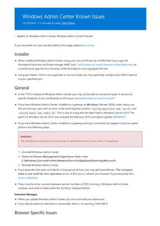 Windows Admin Center Known Issues
10/19/2020 • 15 minutes to read • Edit Online
Installer
General
Extension Manager
Browser Specific Issues
Applies to: Windows Admin Center, Windows Admin Center Preview
If you encounter an issue not described on this page, please let us know.
When installing Windows Admin Center using your own certificate, be mindful that if you copy the
thumbprint from the certificate manager MMC tool, it will contain an invalid character at the beginning. As
a workaround, type the first character of the thumbprint, and copy/paste the rest.
Using port below 1024 is not supported. In service mode, you may optionally configure port 80 to redirect
to your specified port.
WARNING
In the 1910.2 release of Windows Admin Center, you may not be able to connect to Hyper-V servers on
specific hardware. If you are blocked on this issue, please download our previous build.
If you have Windows Admin Center installed as a gateway on Windows Server 2016 under heavy use,
the service may crash with an error in the event log that contains Faulting application name: sme.exe and
Faulting module name: WsmSvc.dll . This is due to a bug that has been fixed in Windows Server 2019. The
patch for Windows Server 2016 was included the February 2019 cumulative update, KB4480977.
If you have Windows Admin Center installed as a gateway and your connection list appears to be corrupted,
perform the following steps:
This will delete the connection list and settings for all Windows Admin Center users on the gateway.
1. Uninstall Windows Admin Center
2. Delete the Server Management Experience folder under
C:WindowsServiceProfilesNetworkServiceAppDataRoamingMicrosoft
3. Reinstall Windows Admin Center
If you leave the tool open and idle for a long period of time, you may get several Error: The runspace
state is not valid for this operation errors. If this occurs, refresh your browser. If you encounter this,
send us feedback.
There may be minor variance between version numbers of OSS running in Windows Admin Center
modules, and what is listed within the 3rd Party Software Notice.
When you update Windows Admin Center, you must reinstall your extensions.
If you add an extension feed that is inaccessible, there is no warning. [14412861]
 