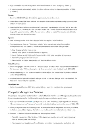 Storage
Updates
Virtual Machines
Virtual Switches
Computer Management Solution
If you choose not to automatically reboot after role installation, we won't ask again. [13098852]
If you do choose to automatically reboot, the reboot will occur before the status gets updated to 100%.
[13098852]
Down-level: DVD/CD/Floppy drives do not appear as volumes on down-level.
Down-level: Some properties in Volumes and Disks are not available down-level so they appear unknown
or blank in details panel.
Down-level: When creating a new volume, ReFS only supports an allocation unit size of 64K on Windows
2012 and 2012 R2 machines. If a ReFS volume is created with a smaller allocation unit size on down-level
targets, file system formatting will fail. The new volume will not be usable. The resolution is to delete the
volume and use 64K allocation unit size.
After installing updates, install status may be cached and require a browser refresh.
You may encounter the error: "Keyset does not exist" when attempting to set up Azure Update
management. In this case, please try the following remediation steps on the managed node -
1. Stop ‘Cryptographic Services' service.
2. Change folder options to show hidden files (if required).
3. Got to “%allusersprofile%MicrosoftCryptoRSAS-1-5-18” folder and delete all its contents.
4. Restart ‘Cryptographic Services' service.
5. Repeat setting up Update Management with Windows Admin Center
When managing the virtual machines on a Windows Server 2012 host, the in-browser VM connect tool will
fail to connect to the VM. Downloading the .rdp file to connect to the VM should still work. [20258278]
Azure Site Recovery – If ASR is setup on the host outside of WAC, you will be unable to protect a VM from
within WAC [18972276]
Advanced features available in Hyper-V Manager such as Virtual SAN Manager, Move VM, Export VM, VM
Replication are currently not supported.
Switch Embedded Teaming (SET): When adding NICs to a team, they must be on the same subnet.
The Computer Management solution contains a subset of the tools from the Server Manager solution, so the same
known issues apply, as well as the following Computer Management solution specific issues:
If you use a Microsoft Account (MSA) or if you use Azure Active Directory (AAD) to log on to you Windows
10 machine, you must use "manage-as" to provide credentials for a local administrator account [16568455]
When you try to manage the localhost, you will be prompted to elevate the gateway process. If you click no
in the User Account Control popup that follows, you must cancel the connection attempt and start over.
Windows 10 does not have WinRM/PowerShell remoting on by default.
To enable management of the Windows 10 Client, you must issue the command Enable-PSRemoting
from an elevated PowerShell prompt.
You may also need to update your firewall to allow connections from outside the local subnet with
 
