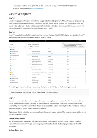 Cluster Deployment
Step 1.2
Step 1.4
Enable-WindowsOptionalFeature -Online -FeatureName 'Microsoft-Hyper-V'
Step 1.7
Stretch cluster creation
Undo and start over
Set-NetFirewallRule -Name WINRM-HTTP-In-TCP -RemoteAddress Any . For more restrictive networks
scenarios, please refer to this documentation.
Mixed workgroup machines are currently not supported when adding servers. All machines used for clustering
need to belong to same workgroup. If they do not, the next button will be disabled and the following error will
appear: "Cannot create a cluster with servers in different Active Directory domains. Verify the server names are
correct. Move all the servers into the same domain and try again."
Hyper-V needs to be installed on virtual machines running the Azure Stack HCI OS. Trying to enable the Hyper-V
feature for these virtual machines will fail with the error below:
To install Hyper-V on virtual machines running the Azure Stack HCI OS, run the following command:
Sometimes servers take longer than expected to restart after updates are installed. The Windows Admin Center
cluster deployment wizard will check the server restart state periodically to know if the server was restarted
successfully. However, if the user restarts the server outside of the wizard manually, then the wizard does not have
a way to capture the server state in an appropriate way.
If you would like to restart the server manually, exit the current wizard session. After you have restarted the server,
you may restart the wizard.
It is recommended to use servers that are domain-joined when creating a stretch cluster. There is a network
segmentation issue when trying to use workgroup machines for stretch cluster deployment due to WinRM
limitations.
 