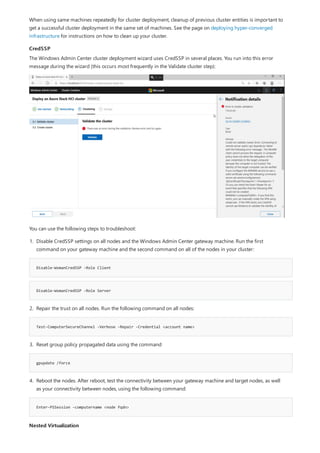 CredSSP
Disable-WsmanCredSSP -Role Client
Disable-WsmanCredSSP -Role Server
Test-ComputerSecureChannel -Verbose -Repair -Credential <account name>
gpupdate /force
Enter-PSSession -computername <node fqdn>
Nested Virtualization
When using same machines repeatedly for cluster deployment, cleanup of previous cluster entities is important to
get a successful cluster deployment in the same set of machines. See the page on deploying hyper-converged
infrastructure for instructions on how to clean up your cluster.
The Windows Admin Center cluster deployment wizard uses CredSSP in several places. You run into this error
message during the wizard (this occurs most frequently in the Validate cluster step):
You can use the following steps to troubleshoot:
1. Disable CredSSP settings on all nodes and the Windows Admin Center gateway machine. Run the first
command on your gateway machine and the second command on all of the nodes in your cluster:
2. Repair the trust on all nodes. Run the following command on all nodes:
3. Reset group policy propagated data using the command
4. Reboot the nodes. After reboot, test the connectivity between your gateway machine and target nodes, as well
as your connectivity between nodes, using the following command:
 