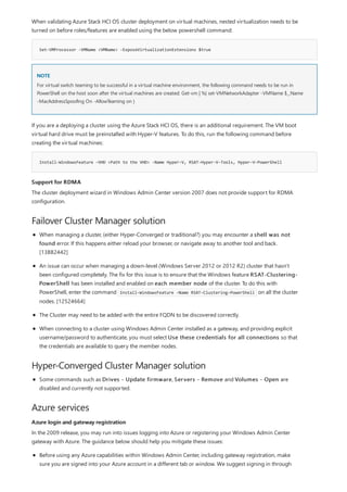 Set-VMProcessor -VMName <VMName> -ExposeVirtualizationExtensions $true
NOTE
Install-WindowsFeature –VHD <Path to the VHD> -Name Hyper-V, RSAT-Hyper-V-Tools, Hyper-V-PowerShell
Support for RDMA
Failover Cluster Manager solution
Hyper-Converged Cluster Manager solution
Azure services
Azure login and gateway registration
When validating Azure Stack HCI OS cluster deployment on virtual machines, nested virtualization needs to be
turned on before roles/features are enabled using the below powershell command:
For virtual switch teaming to be successful in a virtual machine environment, the following command needs to be run in
PowerShell on the host soon after the virtual machines are created: Get-vm | %{ set-VMNetworkAdapter -VMName $_.Name
-MacAddressSpoofing On -AllowTeaming on }
If you are a deploying a cluster using the Azure Stack HCI OS, there is an additional requirement. The VM boot
virtual hard drive must be preinstalled with Hyper-V features. To do this, run the following command before
creating the virtual machines:
The cluster deployment wizard in Windows Admin Center version 2007 does not provide support for RDMA
configuration.
When managing a cluster, (either Hyper-Converged or traditional?) you may encounter a shell was not
found error. If this happens either reload your browser, or navigate away to another tool and back.
[13882442]
An issue can occur when managing a down-level (Windows Server 2012 or 2012 R2) cluster that hasn't
been configured completely. The fix for this issue is to ensure that the Windows feature RSAT-Clustering-
PowerShell has been installed and enabled on each member node of the cluster. To do this with
PowerShell, enter the command Install-WindowsFeature -Name RSAT-Clustering-PowerShell on all the cluster
nodes. [12524664]
The Cluster may need to be added with the entire FQDN to be discovered correctly.
When connecting to a cluster using Windows Admin Center installed as a gateway, and providing explicit
username/password to authenticate, you must select Use these credentials for all connections so that
the credentials are available to query the member nodes.
Some commands such as Drives - Update firmware, Servers - Remove and Volumes - Open are
disabled and currently not supported.
In the 2009 release, you may run into issues logging into Azure or registering your Windows Admin Center
gateway with Azure. The guidance below should help you mitigate these issues:
Before using any Azure capabilities within Windows Admin Center, including gateway registration, make
sure you are signed into your Azure account in a different tab or window. We suggest signing in through
 