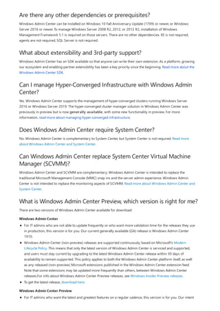 Are there any other dependencies or prerequisites?
What about extensibility and 3rd-party support?
Can I manage Hyper-Converged Infrastructure with Windows Admin
Center?
Does Windows Admin Center require System Center?
Can Windows Admin Center replace System Center Virtual Machine
Manager (SCVMM)?
What is Windows Admin Center Preview, which version is right for me?
Windows Admin Center
Windows Admin Center Preview
Windows Admin Center can be installed on Windows 10 Fall Anniversary Update (1709) or newer, or Windows
Server 2016 or newer. To manage Windows Server 2008 R2, 2012, or 2012 R2, installation of Windows
Management Framework 5.1 is required on those servers. There are no other dependencies. IIS is not required,
agents are not required, SQL Server is not required.
Windows Admin Center has an SDK available so that anyone can write their own extension. As a platform, growing
our ecosystem and enabling partner extensibility has been a key priority since the beginning. Read more about the
Windows Admin Center SDK.
Yes. Windows Admin Center supports the management of hyper-converged clusters running Windows Server
2016 or Windows Server 2019. The hyper-converged cluster manager solution in Windows Admin Center was
previously in preview but is now generally available, with some new functionality in preview. For more
information, read more about managing hyper-converged infrastructure.
No. Windows Admin Center is complementary to System Center, but System Center is not required. Read more
about Windows Admin Center and System Center.
Windows Admin Center and SCVMM are complementary; Windows Admin Center is intended to replace the
traditional Microsoft Management Console (MMC) snap ins and the server admin experience. Windows Admin
Center is not intended to replace the monitoring aspects of SCVMM. Read more about Windows Admin Center and
System Center.
There are two versions of Windows Admin Center available for download:
For IT admins who are not able to update frequently or who want more validation time for the releases they use
in production, this version is for you. Our current generally available (GA) release is Windows Admin Center
1910.
Windows Admin Center (non-preview) releases are supported continuously, based on Microsoft's Modern
Lifecycle Policy. This means that only the latest version of Windows Admin Center is serviced and supported,
and users must stay current by upgrading to the latest Windows Admin Center release within 30 days of
availability to remain supported. This policy applies to both the Windows Admin Center platform itself, as well
as any released (non-preview) Microsoft extensions published in the Windows Admin Center extension feed.
Note that some extensions may be updated more frequently than others, between Windows Admin Center
releases.For info about Windows Admin Center Preview releases, see Windows Insider Preview releases.
To get the latest release, download here.
For IT admins who want the latest and greatest features on a regular cadence, this version is for you. Our intent
 
