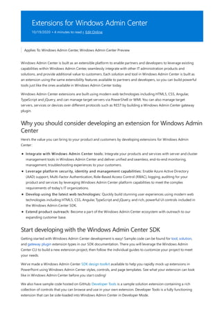 Extensions for Windows Admin Center
10/19/2020 • 4 minutes to read • Edit Online
Why you should consider developing an extension for Windows Admin
Center
Start developing with the Windows Admin Center SDK
Applies To: Windows Admin Center, Windows Admin Center Preview
Windows Admin Center is built as an extensible platform to enable partners and developers to leverage existing
capabilities within Windows Admin Center, seamlessly integrate with other IT administration products and
solutions, and provide additional value to customers. Each solution and tool in Windows Admin Center is built as
an extension using the same extensibility features available to partners and developers, so you can build powerful
tools just like the ones available in Windows Admin Center today.
Windows Admin Center extensions are built using modern web technologies including HTML5, CSS, Angular,
TypeScript and jQuery, and can manage target servers via PowerShell or WMI. You can also manage target
servers, services or devices over different protocols such as REST by building a Windows Admin Center gateway
plugin.
Here's the value you can bring to your product and customers by developing extensions for Windows Admin
Center:
Integrate with Windows Admin Center tools: Integrate your products and services with server and cluster
management tools in Windows Admin Center and deliver unified and seamless, end-to-end monitoring,
management, troubleshooting experiences to your customers.
Leverage platform security, identity and management capabilities: Enable Azure Active Directory
(AAD) support, Multi-Factor Authentication, Role-Based Access Control (RBAC), logging, auditing for your
product and services by leveraging Windows Admin Center platform capabilities to meet the complex
requirements of today's IT organizations.
Develop using the latest web technologies: Quickly build stunning user experiences using modern web
technologies including HTML5, CSS, Angular, TypeScript and jQuery, and rich, powerful UI controls included in
the Windows Admin Center SDK.
Extend product outreach: Become a part of the Windows Admin Center ecosystem with outreach to our
expanding customer base.
Getting started with Windows Admin Center development is easy! Sample code can be found for tool, solution,
and gateway plugin extension types in our SDK documentation. There you will leverage the Windows Admin
Center CLI to build a new extension project, then follow the individual guides to customize your project to meet
your needs.
We've made a Windows Admin Center SDK design toolkit available to help you rapidly mock up extensions in
PowerPoint using Windows Admin Center styles, controls, and page templates. See what your extension can look
like in Windows Admin Center before you start coding!
We also have sample code hosted on GitHub: Developer Tools is a sample solution extension containing a rich
collection of controls that you can browse and use in your own extension. Developer Tools is a fully functioning
extension that can be side-loaded into Windows Admin Center in Developer Mode.
 