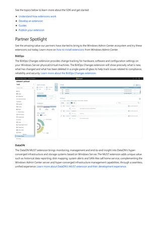 Partner Spotlight
BiitOps
DataON
See the topics below to learn more about the SDK and get started:
Understand how extensions work
Develop an extension
Guides
Publish your extension
See the amazing value our partners have started to bring to the Windows Admin Center ecosystem and try these
extensions out today. Learn more on how to install extensions from Windows Admin Center.
The BiitOps Changes extension provides change tracking for hardware, software and configuration settings on
your Windows Server physical/virtual machines. The BiitOps Changes extension will show precisely what is new,
what has changed and what has been deleted in a single-pane-of-glass to help track issues related to compliance,
reliability and security. Learn more about the BiitOps Changes extension.
The DataON MUST extension brings monitoring, management and end-to-end insight into DataON's hyper-
converged infrastructure and storage systems based on Windows Server. The MUST extension adds unique value
such as historical data reporting, disk mapping, system alerts and SAN-like call home service, complementing the
Windows Admin Center server and hyper-converged infrastructure management capabilities, through a seamless,
unified experience. Learn more about DataON's MUST extension and their development experience.
 