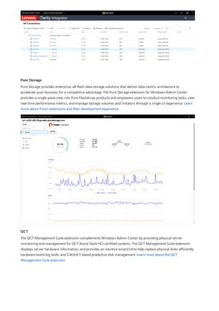 Pure Storage
QCT
Pure Storage provides enterprise, all-flash data storage solutions that deliver data-centric architecture to
accelerate your business for a competitive advantage. The Pure Storage extension for Windows Admin Center
provides a single-pane view into Pure FlashArray products and empowers users to conduct monitoring tasks, view
real-time performance metrics, and manage storage volumes and initiators through a single UI experience. Learn
more about Pure's extensions and their development experience.
The QCT Management Suite extension complements Windows Admin Center by providing physical server
monitoring and management for QCT Azure Stack HCI certified systems. The QCT Management Suite extension
displays server hardware information, and provides an intuitive wizard UI to help replace physical disks efficiently,
hardware event log tools, and S.M.A.R.T. based predictive disk management. Learn more about the QCT
Management Suite extension.
 