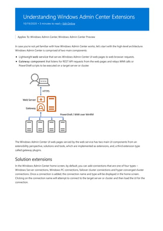 Understanding Windows Admin Center Extensions
10/19/2020 • 3 minutes to read • Edit Online
Solution extensions
Applies To: Windows Admin Center, Windows Admin Center Preview
In case you're not yet familiar with how Windows Admin Center works, let's start with the high-level architecture.
Windows Admin Center is comprised of two main components:
Lightweight web service that serves Windows Admin Center UI web pages to web browser requests.
Gateway component that listens for REST API requests from the web pages and relays WMI calls or
PowerShell scripts to be executed on a target server or cluster.
The Windows Admin Center UI web pages served by the web service has two main UI components from an
extensibility perspective, solutions and tools, which are implemented as extensions, and, a third extension type
called gateway plugins.
In the Windows Admin Center home screen, by default, you can add connections that are one of four types –
Windows Server connections, Windows PC connections, failover cluster connections and hyper-converged cluster
connections. Once a connection is added, the connection name and type will be displayed in the home screen.
Clicking on the connection name will attempt to connect to the target server or cluster and then load the UI for the
connection.
 