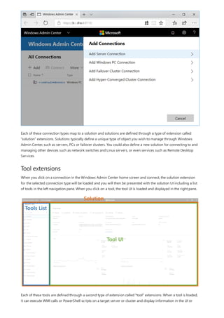 Tool extensions
Each of these connection types map to a solution and solutions are defined through a type of extension called
“solution” extensions. Solutions typically define a unique type of object you wish to manage through Windows
Admin Center, such as servers, PCs or failover clusters. You could also define a new solution for connecting to and
managing other devices such as network switches and Linux servers, or even services such as Remote Desktop
Services.
When you click on a connection in the Windows Admin Center home screen and connect, the solution extension
for the selected connection type will be loaded and you will then be presented with the solution UI including a list
of tools in the left navigation pane. When you click on a tool, the tool UI is loaded and displayed in the right pane.
Each of these tools are defined through a second type of extension called “tool” extensions. When a tool is loaded,
it can execute WMI calls or PowerShell scripts on a target server or cluster and display information in the UI or
 