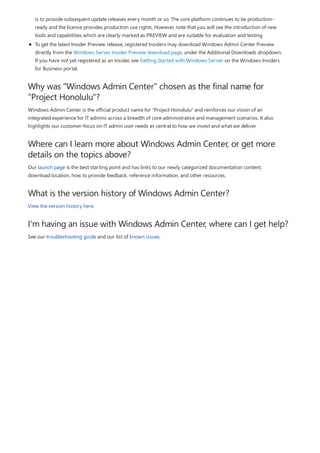 Why was "Windows Admin Center" chosen as the final name for
"Project Honolulu"?
Where can I learn more about Windows Admin Center, or get more
details on the topics above?
What is the version history of Windows Admin Center?
I'm having an issue with Windows Admin Center, where can I get help?
is to provide subsequent update releases every month or so. The core platform continues to be production-
ready and the license provides production use rights. However, note that you will see the introduction of new
tools and capabilities which are clearly marked as PREVIEW and are suitable for evaluation and testing.
To get the latest Insider Preview release, registered Insiders may download Windows Admin Center Preview
directly from the Windows Server Insider Preview download page, under the Additional Downloads dropdown.
If you have not yet registered as an Insider, see Getting Started with Windows Server on the Windows Insiders
for Business portal.
Windows Admin Center is the official product name for "Project Honolulu" and reinforces our vision of an
integrated experience for IT admins across a breadth of core administrative and management scenarios. It also
highlights our customer-focus on IT admin user needs as central to how we invest and what we deliver.
Our launch page is the best starting point and has links to our newly categorized documentation content,
download location, how to provide feedback, reference information, and other resources.
View the version history here.
See our troubleshooting guide and our list of known issues.
 