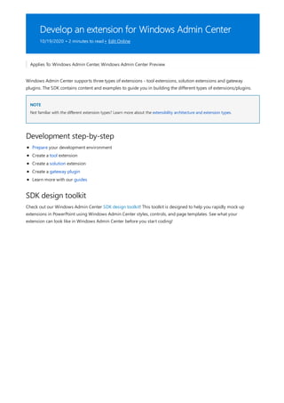 Develop an extension for Windows Admin Center
10/19/2020 • 2 minutes to read • Edit Online
NOTE
Development step-by-step
SDK design toolkit
Applies To: Windows Admin Center, Windows Admin Center Preview
Windows Admin Center supports three types of extensions - tool extensions, solution extensions and gateway
plugins. The SDK contains content and examples to guide you in building the different types of extensions/plugins.
Not familiar with the different extension types? Learn more about the extensibility architecture and extension types.
Prepare your development environment
Create a tool extension
Create a solution extension
Create a gateway plugin
Learn more with our guides
Check out our Windows Admin Center SDK design toolkit! This toolkit is designed to help you rapidly mock up
extensions in PowerPoint using Windows Admin Center styles, controls, and page templates. See what your
extension can look like in Windows Admin Center before you start coding!
 