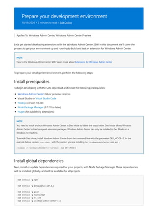 Prepare your development environment
10/19/2020 • 2 minutes to read • Edit Online
NOTE
Install prerequisites
NOTE
Install global dependencies
npm install -g npm
npm install -g @angular/cli@7.1.2
npm install -g gulp
npm install -g typescript
npm install -g tslint
npm install -g windows-admin-center-cli
Applies To: Windows Admin Center, Windows Admin Center Preview
Let's get started developing extensions with the Windows Admin Center SDK! In this document, we'll cover the
process to get your environment up and running to build and test an extension for Windows Admin Center.
New to the Windows Admin Center SDK? Learn more about Extensions for Windows Admin Center
To prepare your development environment, perform the following steps:
To begin developing with the SDK, download and install the following prerequisites:
Windows Admin Center (GA or preview version)
Visual Studio or Visual Studio Code
Node.js (version 10.3.0)
Node Package Manager (8.12.0 or later)
Nuget (for publishing extensions)
You need to install and run Windows Admin Center in Dev Mode to follow the steps below. Dev Mode allows Windows
Admin Center to load unsigned extension packages. Windows Admin Center can only be installed in Dev Mode on a
Windows 10 machine.
To enable Dev Mode, install Windows Admin Center from the command line with the parameter DEV_MODE=1. In the
example below, replace <version> with the version you are installing, i.e. WindowsAdminCenter1809.msi .
msiexec /i WindowsAdminCenter<version>.msi DEV_MODE=1
Next, install or update dependencies required for your projects, with Node Package Manager. These dependencies
will be installed globally, and will be available for all projects.
 