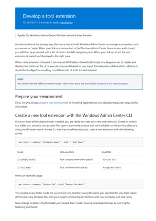Develop a tool extension
10/19/2020 • 3 minutes to read • Edit Online
NOTE
Prepare your environment
Create a new tool extension with the Windows Admin Center CLI
wac create --company "{!Company Name}" --tool "{!Tool Name}"
VALUE EXPLANATION EXAMPLE
{!Company Name} Your company name (with spaces) Contoso Inc
{!Tool Name} Your tool name (with spaces) Manage Foo Works
wac create --company "Contoso Inc" --tool "Manage Foo Works"
Applies To: Windows Admin Center, Windows Admin Center Preview
A tool extension is the primary way that users interact with Windows Admin Center to manage a connection, such
as a server or cluster. When you click on a connection in the Windows Admin Center home screen and connect,
you will then be presented with a list of tools in the left navigation pane. When you click on a tool, the tool
extension is loaded and displayed in the right pane.
When a tool extension is loaded, it can execute WMI calls or PowerShell scripts on a target server or cluster and
display information in the UI or execute commands based on user input. Tool extensions define which solutions it
should be displayed for, resulting in a different set of tools for each solution.
Not familiar with the different extension types? Learn more about the extensibility architecture and extension types.
If you haven't already, prepare your environment by installing dependencies and global prerequisites required for
all projects.
Once you have all the dependencies installed, you are ready to create your new tool extension. Create or browse
to a folder that contains your project files, open a command prompt, and set that folder as the working directory.
Using the Windows Admin Center CLI that was installed previously, create a new extension with the following
syntax:
Here's an example usage:
This creates a new folder inside the current working directory using the name you specified for your tool, copies
all the necessary template files into your project, and configures the files with your company and tool name.
Next, change directory into the folder just created, then install required local dependencies by running the
following command:
 