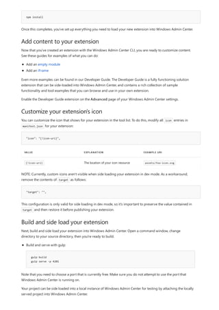 npm install
Add content to your extension
Customize your extension's icon
"icon": "{!icon-uri}",
VALUE EXPLANATION EXAMPLE URI
{!icon-uri} The location of your icon resource assets/foo-icon.svg
"target": "",
Build and side load your extension
Once this completes, you've set up everything you need to load your new extension into Windows Admin Center.
Now that you've created an extension with the Windows Admin Center CLI, you are ready to customize content.
See these guides for examples of what you can do:
Add an empty module
Add an iFrame
Even more examples can be found in our Developer Guide. The Developer Guide is a fully functioning solution
extension that can be side-loaded into Windows Admin Center, and contains a rich collection of sample
functionality and tool examples that you can browse and use in your own extension.
Enable the Developer Guide extension on the Advanced page of your Windows Admin Center settings.
You can customize the icon that shows for your extension in the tool list. To do this, modify all icon entries in
manifest.json for your extension:
NOTE: Currently, custom icons aren't visible when side loading your extension in dev mode. As a workaround,
remove the contents of target as follows:
This configuration is only valid for side loading in dev mode, so it's important to preserve the value contained in
target and then restore it before publishing your extension.
Next, build and side load your extension into Windows Admin Center. Open a command window, change
directory to your source directory, then you're ready to build.
gulp build
gulp serve -p 4201
Build and serve with gulp:
Note that you need to choose a port that is currently free. Make sure you do not attempt to use the port that
Windows Admin Center is running on.
Your project can be side loaded into a local instance of Windows Admin Center for testing by attaching the locally
served project into Windows Admin Center.
 