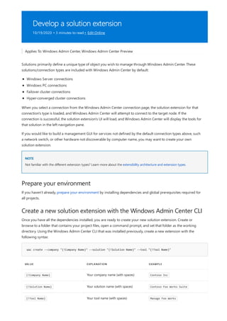 Develop a solution extension
10/19/2020 • 3 minutes to read • Edit Online
NOTE
Prepare your environment
Create a new solution extension with the Windows Admin Center CLI
wac create --company "{!Company Name}" --solution "{!Solution Name}" --tool "{!Tool Name}"
VALUE EXPLANATION EXAMPLE
{!Company Name} Your company name (with spaces) Contoso Inc
{!Solution Name} Your solution name (with spaces) Contoso Foo Works Suite
{!Tool Name} Your tool name (with spaces) Manage Foo Works
Applies To: Windows Admin Center, Windows Admin Center Preview
Solutions primarily define a unique type of object you wish to manage through Windows Admin Center. These
solutions/connection types are included with Windows Admin Center by default:
Windows Server connections
Windows PC connections
Failover cluster connections
Hyper-converged cluster connections
When you select a connection from the Windows Admin Center connection page, the solution extension for that
connection's type is loaded, and Windows Admin Center will attempt to connect to the target node. If the
connection is successful, the solution extension's UI will load, and Windows Admin Center will display the tools for
that solution in the left navigation pane.
If you would like to build a management GUI for services not defined by the default connection types above, such
a network switch, or other hardware not discoverable by computer name, you may want to create your own
solution extension.
Not familiar with the different extension types? Learn more about the extensibility architecture and extension types.
If you haven't already, prepare your environment by installing dependencies and global prerequisites required for
all projects.
Once you have all the dependencies installed, you are ready to create your new solution extension. Create or
browse to a folder that contains your project files, open a command prompt, and set that folder as the working
directory. Using the Windows Admin Center CLI that was installed previously, create a new extension with the
following syntax:
 