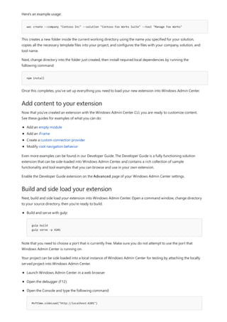wac create --company "Contoso Inc" --solution "Contoso Foo Works Suite" --tool "Manage Foo Works"
npm install
Add content to your extension
Build and side load your extension
Here's an example usage:
This creates a new folder inside the current working directory using the name you specified for your solution,
copies all the necessary template files into your project, and configures the files with your company, solution, and
tool name.
Next, change directory into the folder just created, then install required local dependencies by running the
following command:
Once this completes, you've set up everything you need to load your new extension into Windows Admin Center.
Now that you've created an extension with the Windows Admin Center CLI, you are ready to customize content.
See these guides for examples of what you can do:
Add an empty module
Add an iFrame
Create a custom connection provider
Modify root navigation behavior
Even more examples can be found in our Developer Guide. The Developer Guide is a fully functioning solution
extension that can be side-loaded into Windows Admin Center, and contains a rich collection of sample
functionality and tool examples that you can browse and use in your own extension.
Enable the Developer Guide extension on the Advanced page of your Windows Admin Center settings.
Next, build and side load your extension into Windows Admin Center. Open a command window, change directory
to your source directory, then you're ready to build.
gulp build
gulp serve -p 4201
Build and serve with gulp:
Note that you need to choose a port that is currently free. Make sure you do not attempt to use the port that
Windows Admin Center is running on.
Your project can be side loaded into a local instance of Windows Admin Center for testing by attaching the locally
served project into Windows Admin Center.
MsftSme.sideLoad("http://localhost:4201")
Launch Windows Admin Center in a web browser
Open the debugger (F12)
Open the Console and type the following command:
 