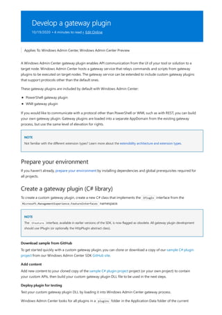 Develop a gateway plugin
10/19/2020 • 4 minutes to read • Edit Online
NOTE
Prepare your environment
Create a gateway plugin (C# library)
NOTE
Download sample from GitHub
Add content
Deploy plugin for testing
Applies To: Windows Admin Center, Windows Admin Center Preview
A Windows Admin Center gateway plugin enables API communication from the UI of your tool or solution to a
target node. Windows Admin Center hosts a gateway service that relays commands and scripts from gateway
plugins to be executed on target nodes. The gateway service can be extended to include custom gateway plugins
that support protocols other than the default ones.
These gateway plugins are included by default with Windows Admin Center:
PowerShell gateway plugin
WMI gateway plugin
If you would like to communicate with a protocol other than PowerShell or WMI, such as with REST, you can build
your own gateway plugin. Gateway plugins are loaded into a separate AppDomain from the existing gateway
process, but use the same level of elevation for rights.
Not familiar with the different extension types? Learn more about the extensibility architecture and extension types.
If you haven't already, prepare your environment by installing dependencies and global prerequisites required for
all projects.
To create a custom gateway plugin, create a new C# class that implements the IPlugIn interface from the
Microsoft.ManagementExperience.FeatureInterfaces namespace.
The IFeature interface, available in earlier versions of the SDK, is now flagged as obsolete. All gateway plugin development
should use IPlugIn (or optionally the HttpPlugIn abstract class).
To get started quickly with a custom gateway plugin, you can clone or download a copy of our sample C# plugin
project from our Windows Admin Center SDK GitHub site.
Add new content to your cloned copy of the sample C# plugin project project (or your own project) to contain
your custom APIs, then build your custom gateway plugin DLL file to be used in the next steps.
Test your custom gateway plugin DLL by loading it into Windows Admin Center gateway process.
Windows Admin Center looks for all plugins in a plugins folder in the Application Data folder of the current
 