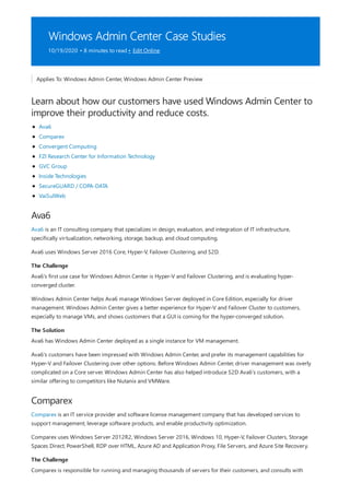 Windows Admin Center Case Studies
10/19/2020 • 8 minutes to read • Edit Online
Learn about how our customers have used Windows Admin Center to
improve their productivity and reduce costs.
Ava6
The Challenge
The Solution
Comparex
The Challenge
Applies To: Windows Admin Center, Windows Admin Center Preview
Ava6
Comparex
Convergent Computing
FZI Research Center for Information Technology
GVC Group
Inside Technologies
SecureGUARD / COPA-DATA
VaiSulWeb
Ava6 is an IT consulting company that specializes in design, evaluation, and integration of IT infrastructure,
specifically virtualization, networking, storage, backup, and cloud computing.
Ava6 uses Windows Server 2016 Core, Hyper-V, Failover Clustering, and S2D.
Ava6's first use case for Windows Admin Center is Hyper-V and Failover Clustering, and is evaluating hyper-
converged cluster.
Windows Admin Center helps Ava6 manage Windows Server deployed in Core Edition, especially for driver
management. Windows Admin Center gives a better experience for Hyper-V and Failover Cluster to customers,
especially to manage VMs, and shows customers that a GUI is coming for the hyper-converged solution.
Ava6 has Windows Admin Center deployed as a single instance for VM management.
Ava6's customers have been impressed with Windows Admin Center, and prefer its management capabilities for
Hyper-V and Failover Clustering over other options. Before Windows Admin Center, driver management was overly
complicated on a Core server. Windows Admin Center has also helped introduce S2D Ava6's customers, with a
similar offering to competitors like Nutanix and VMWare.
Comparex is an IT service provider and software license management company that has developed services to
support management, leverage software products, and enable productivity optimization.
Comparex uses Windows Server 2012R2, Windows Server 2016, Windows 10, Hyper-V, Failover Clusters, Storage
Spaces Direct, PowerShell, RDP over HTML, Azure AD and Application Proxy, File Servers, and Azure Site Recovery.
Comparex is responsible for running and managing thousands of servers for their customers, and consults with
 