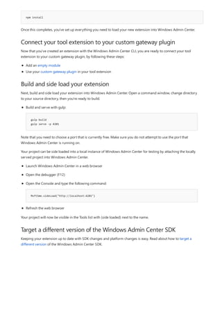 npm install
Connect your tool extension to your custom gateway plugin
Build and side load your extension
Target a different version of the Windows Admin Center SDK
Once this completes, you've set up everything you need to load your new extension into Windows Admin Center.
Now that you've created an extension with the Windows Admin Center CLI, you are ready to connect your tool
extension to your custom gateway plugin, by following these steps:
Add an empty module
Use your custom gateway plugin in your tool extension
Next, build and side load your extension into Windows Admin Center. Open a command window, change directory
to your source directory, then you're ready to build.
gulp build
gulp serve -p 4201
Build and serve with gulp:
Note that you need to choose a port that is currently free. Make sure you do not attempt to use the port that
Windows Admin Center is running on.
Your project can be side loaded into a local instance of Windows Admin Center for testing by attaching the locally
served project into Windows Admin Center.
MsftSme.sideLoad("http://localhost:4201")
Launch Windows Admin Center in a web browser
Open the debugger (F12)
Open the Console and type the following command:
Refresh the web browser
Your project will now be visible in the Tools list with (side loaded) next to the name.
Keeping your extension up to date with SDK changes and platform changes is easy. Read about how to target a
different version of the Windows Admin Center SDK.
 