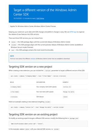 Target a different version of the Windows Admin
Center SDK
10/19/2020 • 2 minutes to read • Edit Online
NOTE
Targeting SDK version on a new project
wac create --company "{!Company Name}" --tool "{!Tool Name}" --version {!version}
VALUE EXPLANATION EXAMPLE
{!Company Name} Your company name (with spaces) Contoso Inc
{!Tool Name} Your tool name (with spaces) Manage Foo Works
{!version} SDK Version latest
wac create --company "Contoso Inc" --tool "Manage Foo Works" --version insider
Targeting SDK version on an existing project
"@microsoft/windows-admin-center-sdk": "latest",
Applies To: Windows Admin Center, Windows Admin Center Preview
Keeping your extension up to date with SDK changes and platform changes is easy. We use NPM tags to organize
the release of new features into SDK versions.
There are three SDK versions you can choose from:
latest – this SDK package aligns with the current GA release of Windows Admin Center
insider – this SDK package aligns with the current preview release of Windows Admin Center (available at
Windows Server Insider Preview)
next – this SDK package contains the most recent functionality
Find out more about the different versions of Windows Admin Center that are available to download.
When creating a new extension, you can include the --version parameter to target a different version of the SDK:
Here's an example creating a new extension targeting insider :
To modify an existing project to target a different SDK version, modify the following line in package.json :
In this example, replace latest with your desired SDK version, i.e. insider :
 