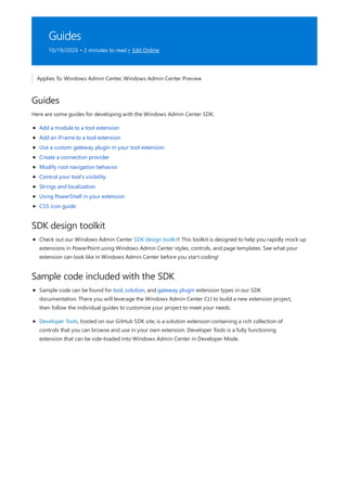 Guides
10/19/2020 • 2 minutes to read • Edit Online
Guides
SDK design toolkit
Sample code included with the SDK
Applies To: Windows Admin Center, Windows Admin Center Preview
Here are some guides for developing with the Windows Admin Center SDK:
Add a module to a tool extension
Add an iFrame to a tool extension
Use a custom gateway plugin in your tool extension
Create a connection provider
Modify root navigation behavior
Control your tool's visibility
Strings and localization
Using PowerShell in your extension
CSS icon guide
Check out our Windows Admin Center SDK design toolkit! This toolkit is designed to help you rapidly mock up
extensions in PowerPoint using Windows Admin Center styles, controls, and page templates. See what your
extension can look like in Windows Admin Center before you start coding!
Sample code can be found for tool, solution, and gateway plugin extension types in our SDK
documentation. There you will leverage the Windows Admin Center CLI to build a new extension project,
then follow the individual guides to customize your project to meet your needs.
Developer Tools, hosted on our GitHub SDK site, is a solution extension containing a rich collection of
controls that you can browse and use in your own extension. Developer Tools is a fully functioning
extension that can be side-loaded into Windows Admin Center in Developer Mode.
 
