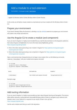 Add a module to a tool extension
10/19/2020 • 3 minutes to read • Edit Online
Prepare your environment
Use the Angular CLI to create a module (and component)
cd srcapp
ng generate module {!ModuleName}
ng generate component {!ModuleName}
VALUE EXPLANATION EXAMPLE
{!ModuleName} Your module name (spaces removed) ManageFooWorksPortal
cd srcapp
ng generate module ManageFooWorksPortal
ng generate component ManageFooWorksPortal
Add routing information
Applies To: Windows Admin Center, Windows Admin Center Preview
In this article, we will add an empty module to a tool extension we have created with the Windows Admin Center
CLI.
If you haven't already, follow the directions in develop a tool (or solution) extension to prepare your environment
and create a new, empty tool extension.
If you are new to Angular, it is highly recommended that you read the documentation on the Angular.Io website to
learn about Angular and NgModule. For more information about NgModule, go here:
https://angular.io/guide/ngmodule
More information about generating a new module in Angular CLI: https://github.com/angular/angular-
cli/wiki/generate-module
More information about generating a new component in Angular CLI: https://github.com/angular/angular-
cli/wiki/generate-component
Open a command prompt, change directory to srcapp in your project, then run the following commands,
replacing {!ModuleName} with your module name (spaces removed):
Example usage:
If you are new to Angular, it is highly recommended you learn about Angular Routing and Navigation. The sections
below define necessary routing elements that enable Windows Admin Center to navigate to your extension and
between views in your extension in response to user activity. To learn more, go here:
https://angular.io/guide/router
Use the same module name that you used in the step above.
 