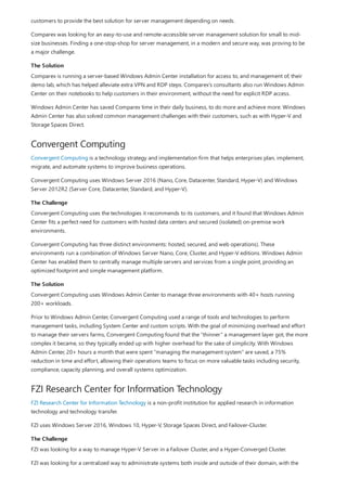 The Solution
Convergent Computing
The Challenge
The Solution
FZI Research Center for Information Technology
The Challenge
customers to provide the best solution for server management depending on needs.
Comparex was looking for an easy-to-use and remote-accessible server management solution for small to mid-
size businesses. Finding a one-stop-shop for server management, in a modern and secure way, was proving to be
a major challenge.
Comparex is running a server-based Windows Admin Center installation for access to, and management of, their
demo lab, which has helped alleviate extra VPN and RDP steps. Comparex's consultants also run Windows Admin
Center on their notebooks to help customers in their environment, without the need for explicit RDP access.
Windows Admin Center has saved Comparex time in their daily business, to do more and achieve more. Windows
Admin Center has also solved common management challenges with their customers, such as with Hyper-V and
Storage Spaces Direct.
Convergent Computing is a technology strategy and implementation firm that helps enterprises plan, implement,
migrate, and automate systems to improve business operations.
Convergent Computing uses Windows Server 2016 (Nano, Core, Datacenter, Standard, Hyper-V) and Windows
Server 2012R2 (Server Core, Datacenter, Standard, and Hyper-V).
Convergent Computing uses the technologies it recommends to its customers, and it found that Windows Admin
Center fits a perfect need for customers with hosted data centers and secured (isolated) on-premise work
environments.
Convergent Computing has three distinct environments: hosted, secured, and web operations). These
environments run a combination of Windows Server Nano, Core, Cluster, and Hyper-V editions. Windows Admin
Center has enabled them to centrally manage multiple servers and services from a single point, providing an
optimized footprint and simple management platform.
Convergent Computing uses Windows Admin Center to manage three environments with 40+ hosts running
200+ workloads.
Prior to Windows Admin Center, Convergent Computing used a range of tools and technologies to perform
management tasks, including System Center and custom scripts. With the goal of minimizing overhead and effort
to manage their servers farms, Convergent Computing found that the “thinner” a management layer got, the more
complex it became, so they typically ended up with higher overhead for the sake of simplicity. With Windows
Admin Center, 20+ hours a month that were spent “managing the management system” are saved, a 75%
reduction in time and effort, allowing their operations teams to focus on more valuable tasks including security,
compliance, capacity planning, and overall systems optimization.
FZI Research Center for Information Technology is a non-profit institution for applied research in information
technology and technology transfer.
FZI uses Windows Server 2016, Windows 10, Hyper-V, Storage Spaces Direct, and Failover-Cluster.
FZI was looking for a way to manage Hyper-V Server in a Failover Cluster, and a Hyper-Converged Cluster.
FZI was looking for a centralized way to administrate systems both inside and outside of their domain, with the
 