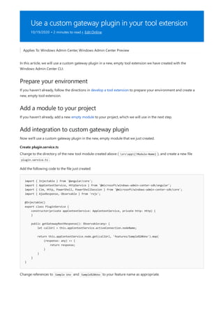 Use a custom gateway plugin in your tool extension
10/19/2020 • 2 minutes to read • Edit Online
Prepare your environment
Add a module to your project
Add integration to custom gateway plugin
Create plugin.service.ts
import { Injectable } from '@angular/core';
import { AppContextService, HttpService } from '@microsoft/windows-admin-center-sdk/angular';
import { Cim, Http, PowerShell, PowerShellSession } from '@microsoft/windows-admin-center-sdk/core';
import { AjaxResponse, Observable } from 'rxjs';
@Injectable()
export class PluginService {
constructor(private appContextService: AppContextService, private http: Http) {
}
public getGatewayRestResponse(): Observable<any> {
let callUrl = this.appContextService.activeConnection.nodeName;
return this.appContextService.node.get(callUrl, 'features/Sample%20Uno').map(
(response: any) => {
return response;
}
)
}
}
Applies To: Windows Admin Center, Windows Admin Center Preview
In this article, we will use a custom gateway plugin in a new, empty tool extension we have created with the
Windows Admin Center CLI.
If you haven't already, follow the directions in develop a tool extension to prepare your environment and create a
new, empty tool extension.
If you haven't already, add a new empty module to your project, which we will use in the next step.
Now we'll use a custom gateway plugin in the new, empty module that we just created.
Change to the directory of the new tool module created above ( srcapp{!Module-Name} ), and create a new file
plugin.service.ts .
Add the following code to the file just created:
Change references to Sample Uno and Sample%20Uno to your feature name as appropriate.
 
